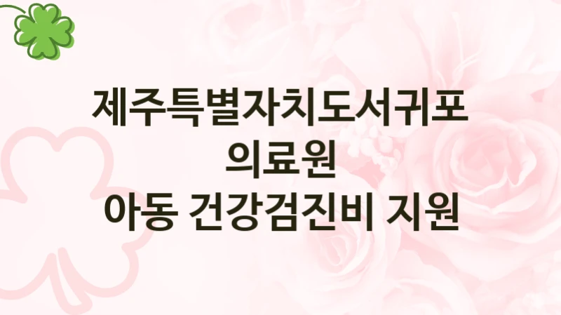 제주특별자치도서귀포의료원 “아동 건강검진비 지원” 복지 지원혜택 – 신청 조건과 자격 조건