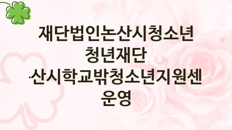 정부 지원 제도 “논산시학교밖청소년지원센터 운영” 신청 대상 및 자격 조건 – 재단법인논산시청소년청년재단